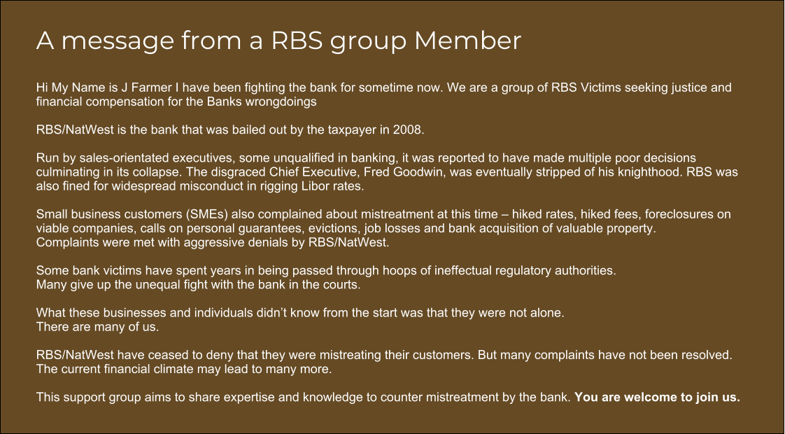 A message from a RBS group Member  Hi My Name is J Farmer I have been fighting the bank for sometime now. We are a group of RBS Victims seeking justice and financial compensation for the Banks wrongdoings  RBS/NatWest is the bank that was bailed out by the taxpayer in 2008.   Run by sales-orientated executives, some unqualified in banking, it was reported to have made multiple poor decisions culminating in its collapse. The disgraced Chief Executive, Fred Goodwin, was eventually stripped of his knighthood. RBS was also fined for widespread misconduct in rigging Libor rates.   Small business customers (SMEs) also complained about mistreatment at this time – hiked rates, hiked fees, foreclosures on viable companies, calls on personal guarantees, evictions, job losses and bank acquisition of valuable property.  Complaints were met with aggressive denials by RBS/NatWest.  Some bank victims have spent years in being passed through hoops of ineffectual regulatory authorities. Many give up the unequal fight with the bank in the courts.    What these businesses and individuals didn’t know from the start was that they were not alone.  There are many of us.   RBS/NatWest have ceased to deny that they were mistreating their customers. But many complaints have not been resolved.  The current financial climate may lead to many more.   This support group aims to share expertise and knowledge to counter mistreatment by the bank. You are welcome to join us.